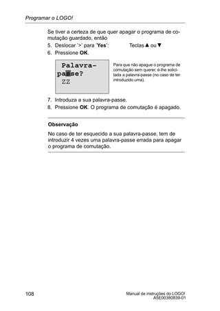 Manual de instruções do LOGO!
A5E00380839-01
108
Se tiver a certeza de que quer apagar o programa de co-
mutação guardado, então
5. Deslocar ’’ para ’Yes’: Teclas ou
6. Pressione OK.
Para que não apague o programa de
comutação sem querer, é-lhe solici-
tada a palavra-passe (no caso de ter
introduzido uma).
Palavra–
passe?
ZZ
7. Introduza a sua palavra-passe.
8. Pressione OK. O programa de comutação é apagado.
Observação
No caso de ter esquecido a sua palavra-passe, tem de
introduzir 4 vezes uma palavra-passe errada para apagar
o programa de comutação.
Programar o LOGO!
 