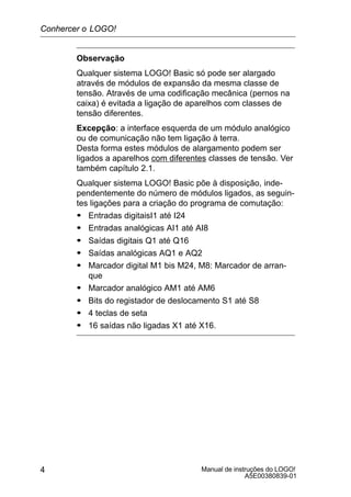 Manual de instruções do LOGO!
A5E00380839-01
4
Observação
Qualquer sistema LOGO! Basic só pode ser alargado
através de módulos de expansão da mesma classe de
tensão. Através de uma codificação mecânica (pernos na
caixa) é evitada a ligação de aparelhos com classes de
tensão diferentes.
Excepção: a interface esquerda de um módulo analógico
ou de comunicação não tem ligação à terra.
Desta forma estes módulos de alargamento podem ser
ligados a aparelhos com diferentes classes de tensão. Ver
também capítulo 2.1.
Qualquer sistema LOGO! Basic põe à disposição, inde-
pendentemente do número de módulos ligados, as seguin-
tes ligações para a criação do programa de comutação:
S Entradas digitaisI1 até I24
S Entradas analógicas AI1 até AI8
S Saídas digitais Q1 até Q16
S Saídas analógicas AQ1 e AQ2
S Marcador digital M1 bis M24, M8: Marcador de arran-
que
S Marcador analógico AM1 até AM6
S Bits do registador de deslocamento S1 até S8
S 4 teclas de seta
S 16 saídas não ligadas X1 até X16.
Conhercer o LOGO!
 