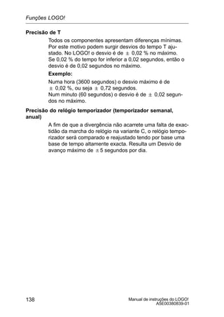 Manual de instruções do LOGO!
A5E00380839-01
138
Precisão de T
Todos os componentes apresentam diferenças mínimas.
Por este motivo podem surgir desvios do tempo T aju-
stado. No LOGO! o desvio é de  0,02 % no máximo.
Se 0,02 % do tempo for inferior a 0,02 segundos, então o
desvio é de 0,02 segundos no máximo.
Exemplo:
Numa hora (3600 segundos) o desvio máximo é de
 0,02 %, ou seja  0,72 segundos.
Num minuto (60 segundos) o desvio é de  0,02 segun-
dos no máximo.
Precisão do relógio temporizador (temporizador semanal,
anual)
A fim de que a divergência não acarrete uma falta de exac-
tidão da marcha do relógio na variante C, o relógio tempo-
rizador será comparado e reajustado tendo por base uma
base de tempo altamente exacta. Resulta um Desvio de
avanço máximo de $5 segundos por dia.
Funções LOGO!
 