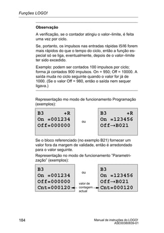 Manual de instruções do LOGO!
A5E00380839-01
184
Observação
A verificação, se o contador atingiu o valor–limite, é feita
uma vez por ciclo.
Se, portanto, os impulsos nas entradas rápidas I5/I6 forem
mais rápidos do que o tempo do ciclo, então a função es-
pecial só se liga, eventualmente, depois de o valor–limite
ter sido excedido.
Exemplo: podem ser contados 100 impulsos por ciclo;
forma já contados 900 impulsos. On = 950; Off = 10000. A
saída muda no ciclo seguinte quando o valor for já de
1000. (Se o valor Off = 980, então o saída nem sequer
ligava.)
Representação mo modo de funcionamento Programação
(exemplos):
B3 +R
On =001234
Off=000000
ou
B3 +R
On =123456
Off!B021
Se o bloco referenciado (no exemplo B21) fornecer um
valor fora da margem de validade, então é arredondado
para o valor seguinte.
Representação no modo de funcionamento ”Parametri-
zação” (exemplos):
B3
On =001234
Off=000000
Cnt=000120
ou
B3
On =123456
Off!B021
Cnt=000120
valor de
contagem
actual
Funções LOGO!
 