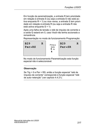 217
Manual de instruções do LOGO!
A5E00380839-01
Em função da parametrização, a entrada R tem prioridade
em relação à entrada S (ou seja a entrada S não está ac-
tiva enquanto R = 1) ou vice–versa, a entrada S tem priori-
dade em relação à entrada R (ou seja a entrada R não
está activa enquanto S = 1)
Após uma falha de tensão o relé de impulso de corrente e
a saída Q estará em 0, caso Você não tenha accionado a
remanência.
Representação no modo de funcionamento Programação:
B29 R
Par=RS
B29 R
Par=SR
Prima a
tecla
B ou
Y
No modo de funcionamento Parametrização esta função
especial não é seleccionável.
Observação
Se Trg = 0 e Par = RS, então a função especial “relé de
impulso de corrente” corresponde à função especial “relé
de auto–retenção” (ver capítulo 4.4.21).
Funções LOGO!
 