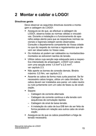 15
Manual de instruções do LOGO!
A5E00380839-01
2 Montar e cablar o LOGO!
Directivas gerais
Deve observar as seguintes directivas durante a monta-
gem e cablagem do LOGO!:
S Assegure-se de que, ao efectuar a cablagem do
LOGO!, observa todas as normas válidas e vinculati-
vas. Durante a instalação e o funcionamento do apa-
relho esteja atento para que as respectivas normas na-
cionais e regionais estejam sendo observadas.
Consulte o departamento competente da Vossa cidade
no que diz respeito às normas e regulamentos que de-
vem ser observados no Vosso caso.
S Os módulos só podem ser cableados ou montados/des-
montados se estiverem isentos de tensão.
S Utilize cabos cuja secção seja adequada para a respec-
tiva intensidade de amperagem. LOGO! com cabos
com uma secção entre 1,5 mm2 e 2,5 mm2,
ver capítulo 2.3.
S Não aperte os bornes de conexão demais. Binário
máximo: 0,5 Nm, ver capítulo 2.3.
S Assente os cabos da forma mais curta possível. Se for
necessário cabos longos, utilize um cabo blindado. Os
cabos devem ser instalados aos pares: um cabo neutro
ou nulo juntamente com um cabo de fases ou de sinali-
zação.
S Separe:
– Cablagem de corrente alternada
– Cablagem de corrente continua e alta tensão com
sequências de comutação rápidas
– Cablagem de sinal de baixa tensão.
– A instalação do cabo de bus EIB tem de ser feita de
forma paralela em relação aos outros cabo de sinali-
zação.
S Assegure-se de que os cabos possibilitam a folga de
tensão necessária.
 