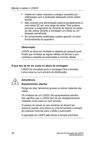 Manual de instruções do LOGO!
A5E00380839-01
16
S Instale em cabos expostos a perigos causados por
relâmpagos com a protecção adequada contra sobre-
tensão.
S Não conecte uma alimentação externa paralelamente à
uma saída DC em uma carga de saída. Pois poderia
provocar o surgimento de corrente de retorno na saída,
se não utilizar durante a montagem um díodo ou um
bloqueio semelhante.
S Só componentes certificados podem garantir um bom
funcionamento do aparelho!
Observação
LOGO! só deve ser montado e cablado por pessoal quali-
ficado que conheça as regras válidas da técnica e que
conheça e respeite as prescrições e normas válidas
O que tem de ter em conta na altura da montagem
LOGO! foi concebido para a montagem fixa e fechada
numa caixa ou num armário de distribuição.
!
Advertência
Equipamentos abertos
Perigo de vida, ferimentos graves ou danos materiais ele-
vados.
Os módulos de um LOGO! são equipamentos abertos.
Isto significa que o LOGO! tem de ser obrigatoriamente
instalado numa caixa ou num armário.
O acesso às caixas ou aos armários só deverá ser
possível usando uma chave ou uma ferramenta e sempre
por pessoal instruído para o efeito e autorizado.
A operação do LOGO! pela frente é sempre permitida.
Montar e cablar o LOGO!
 