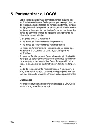 Manual de instruções do LOGO!
A5E00380839-01
250
5 Parametrizar o LOGO!
Sob o termo parametrizar compreendemos o ajuste dos
parâmetros dos blocos. Pode ajustar, por exemplo, tempos
de retardamento de tempos de funções de tempo, tempos
de ligação dos interruptores de tempo, o valor limiar de um
contador, o intervalo de monitorização de um contador das
horas de serviço e limites de ligação e desligamento do
interruptor de valor limiar.
O Sr. pode ajustar o Parâmetro
S no modo de funcionamento Programar ou
S no modo de funcionamento Parametrização.
No modo de funcionamento Programação a pessoa que
está a criar o programa de comutação configura os
parâmetros.
O modo de funcionamento Parametrização foi introduzido
para que os parâmetros possam ser alterados sem modifi-
car o programa de comutação. Desta forma o utilizador
pode, p. ex., alterar os parâmetros sem ter de mudar para
o
modo de funcionamento Parametrização. A vantagem: o
programa de comutação continua protegido podendo, as-
sim, ser adaptado pelo utilizador segundo as predefinições.
Observação
No modo de funcionamento Parametrização o LOGO! ex-
ecuta o programa de comutação.
 