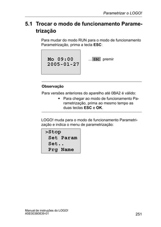251
Manual de instruções do LOGO!
A5E00380839-01
5.1 Trocar o modo de funcionamento Parame-
trização
Para mudar do modo RUN para o modo de funcionamento
Parametrização, prima a tecla ESC:
2005-01-27
Mo 09:00 ESC... premir
Observação
Para versões anteriores do aparelho até 0BA2 é válido:
S Para chegar ao modo de funcionamento Pa-
rametrização, prima ao mesmo tempo as
duas teclas ESC e OK.
LOGO! muda para o modo de funcionamento Parametri-
zação e indica o menu de parametrização:
Stop
Set Param
Set..
Prg Name
Parametrizar o LOGO!
 