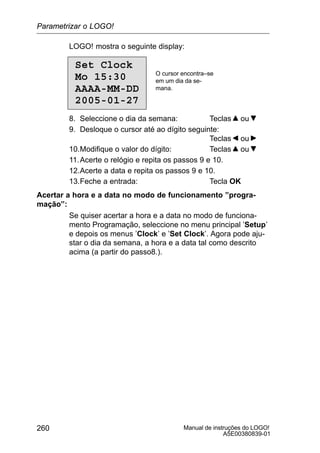 Manual de instruções do LOGO!
A5E00380839-01
260
LOGO! mostra o seguinte display:
Set Clock
Mo 15:30
AAAA-MM-DD
2005-01-27
O cursor encontra–se
em um dia da se-
mana.
8. Seleccione o dia da semana: Teclas ou
9. Desloque o cursor até ao dígito seguinte:
Teclas ou
10.Modifique o valor do dígito: Teclas ou
11.Acerte o relógio e repita os passos 9 e 10.
12.Acerte a data e repita os passos 9 e 10.
13.Feche a entrada: Tecla OK
Acertar a hora e a data no modo de funcionamento ”progra-
mação”:
Se quiser acertar a hora e a data no modo de funciona-
mento Programação, seleccione no menu principal ’Setup’
e depois os menus ’Clock’ e ’Set Clock’. Agora pode aju-
star o dia da semana, a hora e a data tal como descrito
acima (a partir do passo8.).
Parametrizar o LOGO!
 