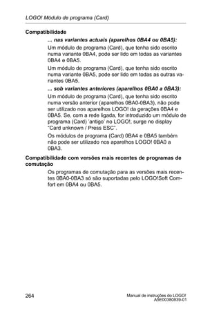 Manual de instruções do LOGO!
A5E00380839-01
264
Compatibilidade
... nas variantes actuais (aparelhos 0BA4 ou 0BA5):
Um módulo de programa (Card), que tenha sido escrito
numa variante 0BA4, pode ser lido em todas as variantes
0BA4 e 0BA5.
Um módulo de programa (Card), que tenha sido escrito
numa variante 0BA5, pode ser lido em todas as outras va-
riantes 0BA5.
... sob variantes anteriores (aparelhos 0BA0 a 0BA3):
Um módulo de programa (Card), que tenha sido escrito
numa versão anterior (aparelhos 0BA0-0BA3), não pode
ser utilizado nos aparelhos LOGO! da gerações 0BA4 e
0BA5. Se, com a rede ligada, for introduzido um módulo de
programa (Card) ’antigo’ no LOGO!, surge no display
“Card unknown / Press ESC”.
Os módulos de programa (Card) 0BA4 e 0BA5 também
não pode ser utilizado nos aparelhos LOGO! 0BA0 a
0BA3.
Compatibilidade com versões mais recentes de programas de
comutação
Os programas de comutação para as versões mais recen-
tes 0BA0-0BA3 só são suportadas pelo LOGO!Soft Com-
fort em 0BA4 ou 0BA5.
LOGO! Módulo de programa (Card)
 