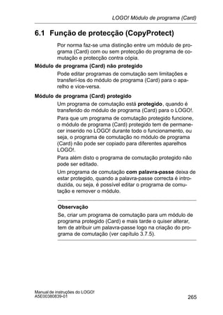 265
Manual de instruções do LOGO!
A5E00380839-01
6.1 Função de protecção (CopyProtect)
Por norma faz-se uma distinção entre um módulo de pro-
grama (Card) com ou sem protecção do programa de co-
mutação e protecção contra cópia.
Módulo de programa (Card) não protegido
Pode editar programas de comutação sem limitações e
transferí-los do módulo de programa (Card) para o apa-
relho e vice-versa.
Módulo de programa (Card) protegido
Um programa de comutação está protegido, quando é
transferido do módulo de programa (Card) para o LOGO!.
Para que um programa de comutação protegido funcione,
o módulo de programa (Card) protegido tem de permane-
cer inserido no LOGO! durante todo o funcionamento, ou
seja, o programa de comutação no módulo de programa
(Card) não pode ser copiado para diferentes aparelhos
LOGO!.
Para além disto o programa de comutação protegido não
pode ser editado.
Um programa de comutação com palavra-passe deixa de
estar protegido, quando a palavra-passe correcta é intro-
duzida, ou seja, é possível editar o programa de comu-
tação e remover o módulo.
Observação
Se, criar um programa de comutação para um módulo de
programa protegido (Card) e mais tarde o quiser alterar,
tem de atribuir um palavra-passe logo na criação do pro-
grama de comutação (ver capítulo 3.7.5).
LOGO! Módulo de programa (Card)
 