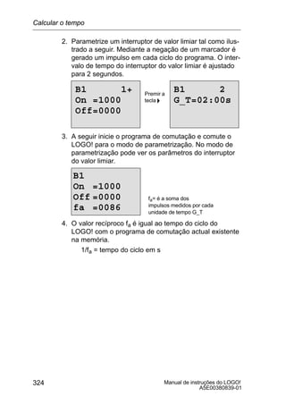 Manual de instruções do LOGO!
A5E00380839-01
324
2. Parametrize um interruptor de valor limiar tal como ilus-
trado a seguir. Mediante a negação de um marcador é
gerado um impulso em cada ciclo do programa. O inter-
valo de tempo do interruptor do valor limiar é ajustado
para 2 segundos.
B1 1+
On =1000
Off=0000
B1 2
G_T=02:00s
Premir a
tecla 
3. A seguir inicie o programa de comutação e comute o
LOGO! para o modo de parametrização. No modo de
parametrização pode ver os parâmetros do interruptor
do valor limiar.
B1
On =1000
Off =0000
fa =0086
fa= é a soma dos
impulsos medidos por cada
unidade de tempo G_T
4. O valor recíproco fa é igual ao tempo do ciclo do
LOGO! com o programa de comutação actual existente
na memória.
1/fa = tempo do ciclo em s
Calcular o tempo
de ciclo
 