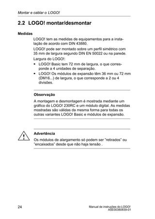 Manual de instruções do LOGO!
A5E00380839-01
24
2.2 LOGO! montar/desmontar
Medidas
LOGO! tem as medidas de equipamentos para a insta-
lação de acordo com DIN 43880.
LOGO! pode ser montado sobre um perfil simétrico com
35 mm de largura segundo DIN EN 50022 ou na parede.
Largura do LOGO!:
S LOGO! Basic tem 72 mm de largura, o que corres-
ponde a 4 unidades de separação.
S LOGO! Os módulos de expansão têm 36 mm ou 72 mm
(DM16...) de largura, o que corresponde a 2 ou 4
divisões.
Observação
A montagem e desmontagem é mostrada mediante um
gráfico do LOGO! 230RC e um módulo digital. As medidas
mostradas são válidas da mesma forma para todas os
outras variantes LOGO! Basic e módulos de expansão.
!
Advertência
Os módulos de alargamento só podem ser ”retirados” ou
”encaixados” desde que não haja tensão .
Montar e cablar o LOGO!
 