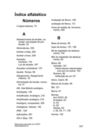 337
Manual de instruções do LOGO!
A5E00380839-01
Índice alfabético
Números
4 regras básicas, 73
A
Abastecimento de tensão, co-
nectar, comutação de pro-
tecção, 33
Abreviaturas, 335
Acertar a data, 259
Acertar a hora, 259
Actuador
Conforto, 170
Luz de escada, 167
Actuador confortável, 170
Ajustar, Tempo, 99
Alargamento, Alargamento
máximo, 19
Alimentação de tensão, conec-
tar, 31
AM. Vea Módulo analógico
Ampliação, 140
Amplificador, Analógico, 210
Amplificador analógico, 210
Analógico, comparador, 200
Analógicos, Valores, 140
AND , 128
Aplicações, 281
AQ in Stop, 105
Avaliação de flanco, 129
avaliação de flanco, 131
Aviso do estado de, funciona-
mento, 329
B
Base de tempo, 98
base de tempo, 137, 148
Bit do registador de desloca-
mento, 124
Bits do registador de desloca-
mento, 62
Bloco, 66
cancelar, 101
Vários blocos relacionados
uns com os outros, 103
Número, 66
Atribuição de um, 67
bloco, inserir, 96
Blocos de função, 66
BN, 121
Borne, 61
Bornes
do LOGO!, 62
Entradas, 63
hi, 63
lo, 63
Saídas, 63
x, 62, 63, 71, 136
bornes, 122
 