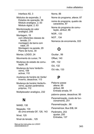 343
Manual de instruções do LOGO!
A5E00380839-01
Interface AS, 3
Módulos de expansão, 2
Estados de operação, 56
Módulo analógico, 2, 63
Módulo digital, 2, 63
Monitorização do valor
analógico, 206
Montagem, 19
com diferentes classes de
tensão, 21
montagem da barra com
capa, 25
Montagem na parede, 29
Plano de furos, 30
Montar, LOGO!, 24
Movimento do cursor, 74
Mudança de estado de comu-
tação, 36
Mudança de hora Verão/In-
verno, 109
activar, 110
mudança de horário de Verão/
Inverno, desactivar, 113
Mudança de horário Verão/In-
verno, ajustar parâmetros
próprios, 112
Multiplexador analógico, 232
N
NAND, 130
Negação, 134
de uma entrada GF, 126, 143
Nível, 125
Nível de tensão , 125
Nome, 86
Nome do programa, alterar, 87
nome do programa, quadro de
caracteres, 87
Nome do programa de comu-
tação, atribuir, 86
NOR , 133
NOT , 134
Números de encomenda, 333
O
Ocultar , 99
Offset, 140
OR , 132
OU, 132
OU não, 133
P
Palavra–passe
alterar, 89
atribuir, 88
Entrada errada, 91
palavra–passe, desactivar, 90
Parametrização, modo de fun-
cionamento, 251
Parametrização , 98
Parametrizar, Bus EIB, 64
Parâmetro, 253
ajustar, 250
Entradas, 137
índice alfabético
 