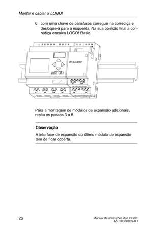 Manual de instruções do LOGO!
A5E00380839-01
26
6. com uma chave de parafusos carregue na corrediça e
desloque-a para a esquerda. Na sua posição final a cor-
rediça encaixa LOGO! Basic.
Para a montagem de módulos de expansão adicionais,
repita os passos 3 a 6.
Observação
A interface de expansão do último módulo de expansão
tem de ficar coberta.
Montar e cablar o LOGO!
 