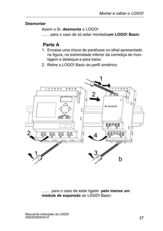 27
Manual de instruções do LOGO!
A5E00380839-01
Desmontar
Assim o Sr. desmonta o LOGO!:
....... para o caso de só estar montadoum LOGO! Basic:
Parte A
1. Encaixe uma chave de parafusos no olhal apresentado
na figura, na extremidade inferior da corrediça de mon-
tagem e desloque-a para baixo
2. Retire o LOGO! Basic do perfil simétrico.
1
2
1
2
3
4
b
....... para o caso de estar ligado pelo menos um
módulo de expansão ao LOGO! Basic:
Montar e cablar o LOGO!
 