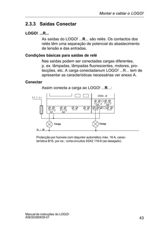 43
Manual de instruções do LOGO!
A5E00380839-01
2.3.3 Saídas Conectar
LOGO! ...R...
As saídas do LOGO! ...R... são relés. Os contactos dos
relés têm uma separação de potencial do abastecimento
de tensão e das entradas.
Condições básicas para saídas de relé
Nas saídas podem ser conectadas cargas diferentes,
p. ex. lâmpadas, lâmpadas fluorescentes, motores, pro-
tecções, etc. A carga conectadanum LOGO! ...R... tem de
apresentar as características necessárias ver anexo A.
Conectar
Assim conecta a carga ao LOGO! ...R...:
Protecção por fusíveis com disjuntor automático máx. 16 A, carac-
terística B16, por ex.: corta-circuitos 5SX2 116-6 (se desejado)
DM8...R
1 2
Q1 Q2
1 2
Q5 Q61 2 1 2
CargaCarga
Montar e cablar o LOGO!
 