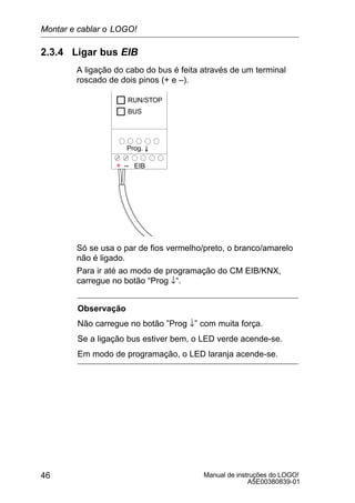 Manual de instruções do LOGO!
A5E00380839-01
46
2.3.4 Ligar bus EIB
A ligação do cabo do bus é feita através de um terminal
roscado de dois pinos (+ e –).
+ – EIB
Prog. O
RUN/STOP
BUS
Só se usa o par de fios vermelho/preto, o branco/amarelo
não é ligado.
Para ir até ao modo de programação do CM EIB/KNX,
carregue no botão “Prog ↓“.
Observação
Não carregue no botão ”Prog ↓” com muita força.
Se a ligação bus estiver bem, o LED verde acende-se.
Em modo de programação, o LED laranja acende-se.
Montar e cablar o LOGO!
 