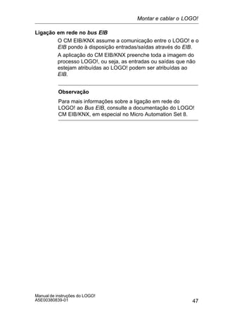 47
Manual de instruções do LOGO!
A5E00380839-01
Ligação em rede no bus EIB
O CM EIB/KNX assume a comunicação entre o LOGO! e o
EIB pondo à disposição entradas/saídas através do EIB.
A aplicação do CM EIB/KNX preenche toda a imagem do
processo LOGO!, ou seja, as entradas ou saídas que não
estejam atribuídas ao LOGO! podem ser atribuídas ao
EIB.
Observação
Para mais informações sobre a ligação em rede do
LOGO! ao Bus EIB, consulte a documentação do LOGO!
CM EIB/KNX, em especial no Micro Automation Set 8.
Montar e cablar o LOGO!
 