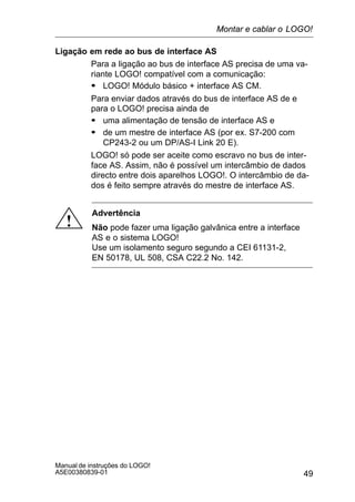 49
Manual de instruções do LOGO!
A5E00380839-01
Ligação em rede ao bus de interface AS
Para a ligação ao bus de interface AS precisa de uma va-
riante LOGO! compatível com a comunicação:
S LOGO! Módulo básico + interface AS CM.
Para enviar dados através do bus de interface AS de e
para o LOGO! precisa ainda de
S uma alimentação de tensão de interface AS e
S de um mestre de interface AS (por ex. S7-200 com
CP243-2 ou um DP/AS-I Link 20 E).
LOGO! só pode ser aceite como escravo no bus de inter-
face AS. Assim, não é possível um intercâmbio de dados
directo entre dois aparelhos LOGO!. O intercâmbio de da-
dos é feito sempre através do mestre de interface AS.
!
Advertência
Não pode fazer uma ligação galvânica entre a interface
AS e o sistema LOGO!
Use um isolamento seguro segundo a CEI 61131-2,
EN 50178, UL 508, CSA C22.2 No. 142.
Montar e cablar o LOGO!
 