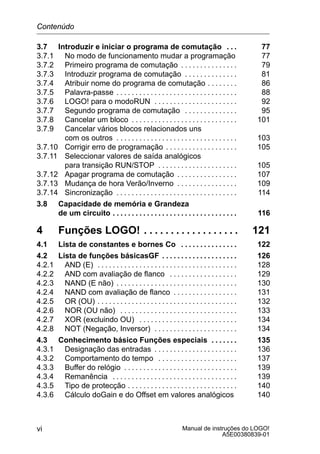 Manual de instruções do LOGO!
A5E00380839-01
vi
3.7 Introduzir e iniciar o programa de comutação 77. . .
3.7.1 No modo de funcionamento mudar a programação 77
3.7.2 Primeiro programa de comutação 79. . . . . . . . . . . . . . .
3.7.3 Introduzir programa de comutação 81. . . . . . . . . . . . . .
3.7.4 Atribuir nome do programa de comutação 86. . . . . . . .
3.7.5 Palavra-passe 88. . . . . . . . . . . . . . . . . . . . . . . . . . . . . . . .
3.7.6 LOGO! para o modoRUN 92. . . . . . . . . . . . . . . . . . . . . .
3.7.7 Segundo programa de comutação 95. . . . . . . . . . . . . .
3.7.8 Cancelar um bloco 101. . . . . . . . . . . . . . . . . . . . . . . . . . . .
3.7.9 Cancelar vários blocos relacionados uns
com os outros 103. . . . . . . . . . . . . . . . . . . . . . . . . . . . . . . .
3.7.10 Corrigir erro de programação 105. . . . . . . . . . . . . . . . . . .
3.7.11 Seleccionar valores de saída analógicos
para transição RUN/STOP 105. . . . . . . . . . . . . . . . . . . . .
3.7.12 Apagar programa de comutação 107. . . . . . . . . . . . . . . .
3.7.13 Mudança de hora Verão/Inverno 109. . . . . . . . . . . . . . . .
3.7.14 Sincronização 114. . . . . . . . . . . . . . . . . . . . . . . . . . . . . . . .
3.8 Capacidade de memória e Grandeza
de um circuito 116. . . . . . . . . . . . . . . . . . . . . . . . . . . . . . . . .
4 Funções LOGO! 121. . . . . . . . . . . . . . . . . .
4.1 Lista de constantes e bornes Co 122. . . . . . . . . . . . . . .
4.2 Lista de funções básicasGF 126. . . . . . . . . . . . . . . . . . . .
4.2.1 AND (E) 128. . . . . . . . . . . . . . . . . . . . . . . . . . . . . . . . . . . . .
4.2.2 AND com avaliação de flanco 129. . . . . . . . . . . . . . . . . .
4.2.3 NAND (E não) 130. . . . . . . . . . . . . . . . . . . . . . . . . . . . . . . .
4.2.4 NAND com avaliação de flanco 131. . . . . . . . . . . . . . . . .
4.2.5 OR (OU) 132. . . . . . . . . . . . . . . . . . . . . . . . . . . . . . . . . . . . .
4.2.6 NOR (OU não) 133. . . . . . . . . . . . . . . . . . . . . . . . . . . . . . .
4.2.7 XOR (excluindo OU) 134. . . . . . . . . . . . . . . . . . . . . . . . . .
4.2.8 NOT (Negação, Inversor) 134. . . . . . . . . . . . . . . . . . . . . .
4.3 Conhecimento básico Funções especiais 135. . . . . . .
4.3.1 Designação das entradas 136. . . . . . . . . . . . . . . . . . . . . .
4.3.2 Comportamento do tempo 137. . . . . . . . . . . . . . . . . . . . .
4.3.3 Buffer do relógio 139. . . . . . . . . . . . . . . . . . . . . . . . . . . . . .
4.3.4 Remanência 139. . . . . . . . . . . . . . . . . . . . . . . . . . . . . . . . .
4.3.5 Tipo de protecção 140. . . . . . . . . . . . . . . . . . . . . . . . . . . . .
4.3.6 Cálculo doGain e do Offset em valores analógicos 140
Contenúdo
 