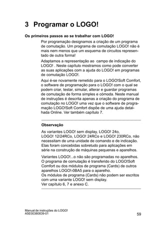 59
Manual de instruções do LOGO!
A5E00380839-01
3 Programar o LOGO!
Os primeiros passos ao se trabalhar com LOGO!
Por programação designamos a criação de um programa
de comutação. Um programa de comutação LOGO! não é
mais nem menos que um esquema de circuitos represen-
tado de outra forma!
Adaptamos a representação ao campo de indicação do
LOGO! . Neste capítulo mostramos como pode converter
as suas aplicações com a ajuda do LOGO! em programas
de comutação LOGO!.
Aqui é-se novamente remetido para o LOGO!Soft Comfort,
o software de programação para o LOGO! com o qual se
podem criar, testar, simular, alterar e guardar programas
de comutação de forma simples e cómoda. Neste manual
de instruções é descrita apenas a criação do programa de
comutação no LOGO! uma vez que o software de progra-
mação LOGO!Soft Comfort dispõe de uma ajuda detal-
hada Online. Ver também capítulo 7.
Observação
As variantes LOGO! sem display, LOGO! 24o,
LOGO! 12/24RCo, LOGO! 24RCo e LOGO! 230RCo, não
necessitam de uma unidade de comando e de indicação.
Elas foram concebidas sobretudo para aplicações em
série na construção de máquinas pequenas e aparelhos.
Variantes LOGO!...o não são programadas no aparelhos.
O programa de comutação é transferido do LOGO!Soft
Comfort ou dos módulos de programa (Cards) de outros
aparelhos LOGO!-0BA5 para o aparelho.
Os módulos de programa (Cards) não podem ser escritos
com uma variante LOGO! sem display.
Ver capítulo 6, 7 e anexo C.
 