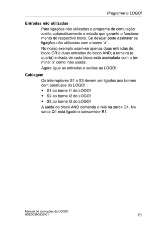 71
Manual de instruções do LOGO!
A5E00380839-01
Entradas não utilizadas
Para ligações não utilizadas o programa de comutação
aceita automaticamente o estado que garante o funciona-
mento do respectivo bloco. Se desejar pode assinalar as
ligações não utilizadas com o borne ’x’ .
No nosso exemplo usam-se apenas duas entradas do
bloco OR e duas entradas do bloco AND; a terceira (e
quarta) entrada de cada bloco está assinalada com o ter-
minal ’x’ como ’não usada’.
Agora ligue as entradas e saídas ao LOGO! :
Cablagem
Os interruptores S1 a S3 devem ser ligados aos bornes
com parafusos do LOGO! :
S S1 ao borne I1 do LOGO!
S S2 ao borne I2 do LOGO!
S S3 ao borne I3 do LOGO!
A saída do bloco AND comanda o relé na saída Q1. Na
saída Q1 está ligado o consumidor E1.
Programar o LOGO!
 