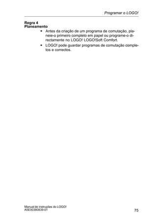 75
Manual de instruções do LOGO!
A5E00380839-01
Regra 4
Planeamento
S Antes da criação de um programa de comutação, pla-
neie-o primeiro completo em papel ou programe-o di-
rectamente no LOGO! LOGO!Soft Comfort.
S LOGO! pode guardar programas de comutação comple-
tos e correctos.
Programar o LOGO!
 