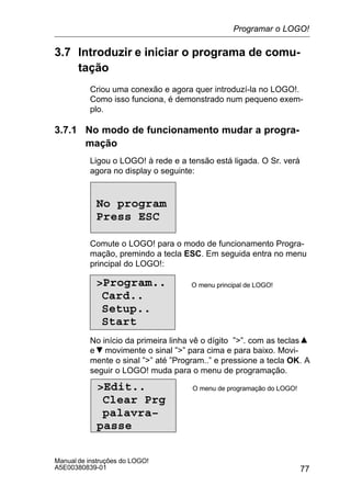 77
Manual de instruções do LOGO!
A5E00380839-01
3.7 Introduzir e iniciar o programa de comu-
tação
Criou uma conexão e agora quer introduzí-la no LOGO!.
Como isso funciona, é demonstrado num pequeno exem-
plo.
3.7.1 No modo de funcionamento mudar a progra-
mação
Ligou o LOGO! à rede e a tensão está ligada. O Sr. verá
agora no display o seguinte:
No program
Press ESC
Comute o LOGO! para o modo de funcionamento Progra-
mação, premindo a tecla ESC. Em seguida entra no menu
principal do LOGO!:
Program..
Card..
Setup..
Start
O menu principal de LOGO!
No início da primeira linha vê o dígito ””. com as teclas
e movimente o sinal ”” para cima e para baixo. Movi-
mente o sinal ”” até ”Program..” e pressione a tecla OK. A
seguir o LOGO! muda para o menu de programação.
Edit..
Clear Prg
palavra–
passe
O menu de programação do LOGO!
Programar o LOGO!
 