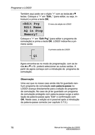 Manual de instruções do LOGO!
A5E00380839-01
78
Também aqui pode ver o dígito ”” com as teclas e
teclas. Coloque o ”” em ”Edit..” (para editar, ou seja, in-
troduzir) e prima a tecla OK.
Edit Prg
Edit Name
AQ in Stop
Memory?
O menu de edição do LOGO!
Coloque o ”” em ”Edit Prg” (para editar o programa de
comutação) e prima a tecla OK. LOGO! indica-lhe a pri-
meira saída:
A primeira saída de LOGO!
Q1
Agora encontra-se no modo de programação. com as te-
clas e o Sr. poderá seleccionar as outras saídas. A
partir de agora começa com a introdução do programa de
comutação.
Observação
Uma vez que no nosso caso ainda não foi guardado nen-
hum programa de comutação com palavra-passe no
LOGO! avança directamente para a edição do programa
de comutação. No caso de já ter guardado um programa
de comutação protegido com palavra-passe surge a solici-
tação da palavra-passe após “Edit“ e confirmação com
OK. Neste caso, a edição só é possível após a introdução
da palavra-passe correcta (ver capítulo 3.7.5.).
Programar o LOGO!
 