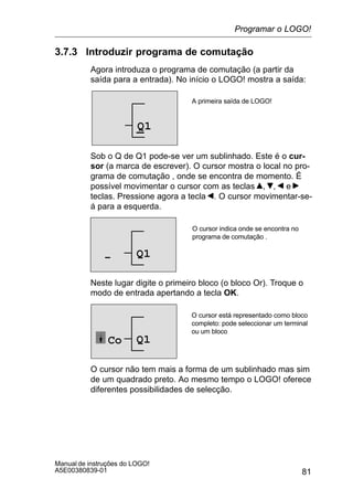 81
Manual de instruções do LOGO!
A5E00380839-01
3.7.3 Introduzir programa de comutação
Agora introduza o programa de comutação (a partir da
saída para a entrada). No início o LOGO! mostra a saída:
A primeira saída de LOGO!
Q1
Sob o Q de Q1 pode-se ver um sublinhado. Este é o cur-
sor (a marca de escrever). O cursor mostra o local no pro-
grama de comutação , onde se encontra de momento. É
possível movimentar o cursor com as teclas , , e
teclas. Pressione agora a tecla . O cursor movimentar-se-
á para a esquerda.
O cursor indica onde se encontra no
programa de comutação .
Q1–
Neste lugar digite o primeiro bloco (o bloco Or). Troque o
modo de entrada apertando a tecla OK.
O cursor está representado como bloco
completo: pode seleccionar um terminal
ou um bloco
Q1Co
O cursor não tem mais a forma de um sublinhado mas sim
de um quadrado preto. Ao mesmo tempo o LOGO! oferece
diferentes possibilidades de selecção.
Programar o LOGO!
 