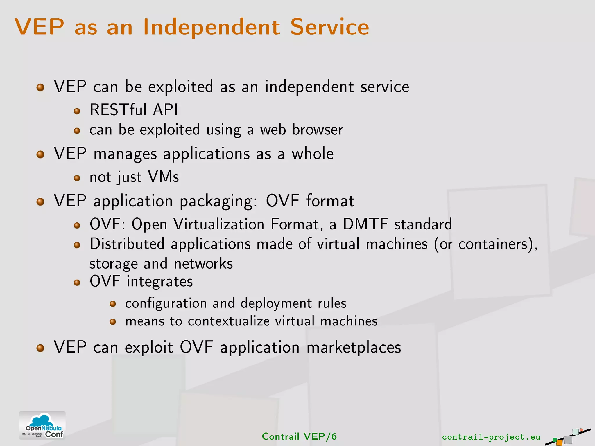 VEP as an Independent Service
VEP can be exploited as an independent service
RESTful API
can be exploited using a web browser
VEP manages applications as a whole
not just VMs
VEP application packaging: OVF format
OVF: Open Virtualization Format, a DMTF standard
Distributed applications made of virtual machines (or containers),
storage and networks
OVF integrates
conguration and deployment rules
means to contextualize virtual machines
VEP can exploit OVF application marketplaces
Contrail VEP/6 contrail-project.eu
 