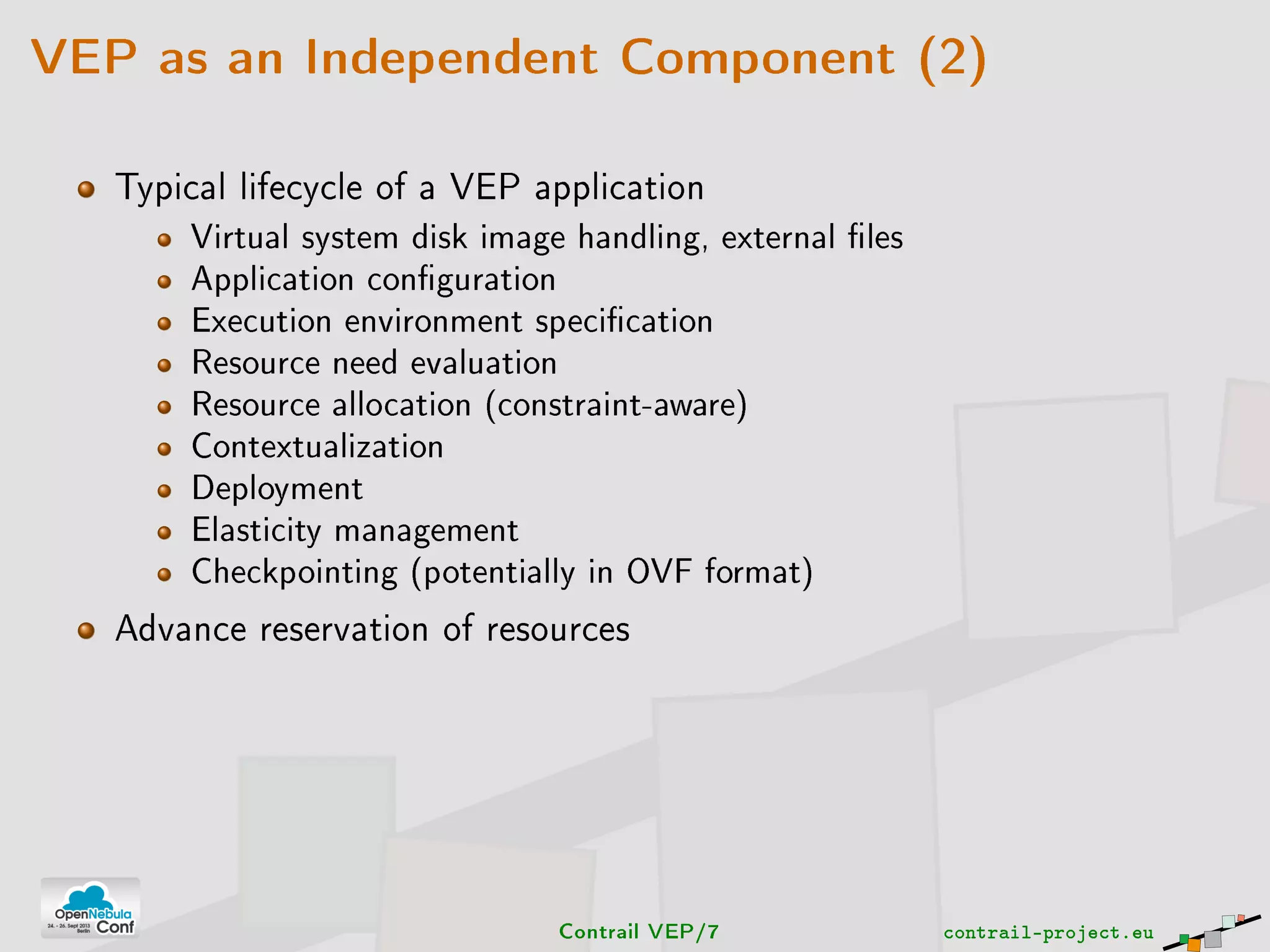 VEP as an Independent Component (2)
Typical lifecycle of a VEP application
Virtual system disk image handling, external les
Application conguration
Execution environment specication
Resource need evaluation
Resource allocation (constraint-aware)
Contextualization
Deployment
Elasticity management
Checkpointing (potentially in OVF format)
Advance reservation of resources
Contrail VEP/7 contrail-project.eu
 