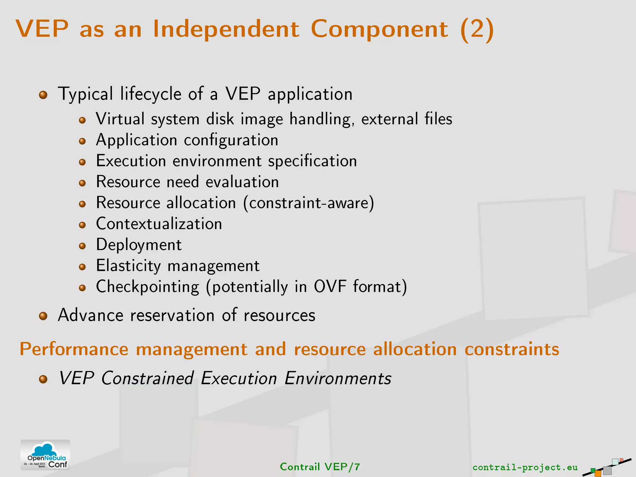 VEP as an Independent Component (2)
Typical lifecycle of a VEP application
Virtual system disk image handling, external les
Application conguration
Execution environment specication
Resource need evaluation
Resource allocation (constraint-aware)
Contextualization
Deployment
Elasticity management
Checkpointing (potentially in OVF format)
Advance reservation of resources
Performance management and resource allocation constraints
VEP Constrained Execution Environments
Contrail VEP/7 contrail-project.eu
 