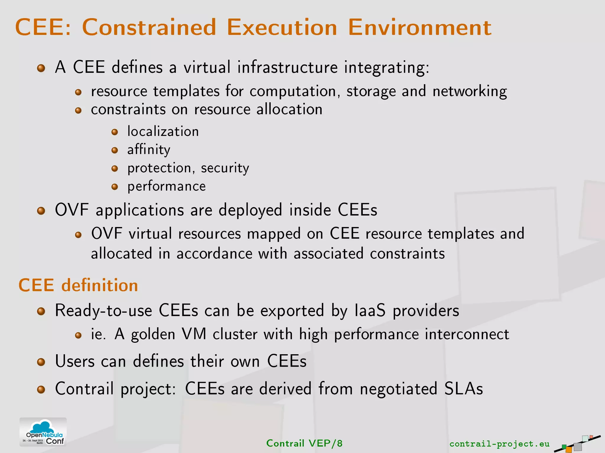 CEE: Constrained Execution Environment
A CEE denes a virtual infrastructure integrating:
resource templates for computation, storage and networking
constraints on resource allocation
localization
anity
protection, security
performance
OVF applications are deployed inside CEEs
OVF virtual resources mapped on CEE resource templates and
allocated in accordance with associated constraints
CEE denition
Ready-to-use CEEs can be exported by IaaS providers
ie. A golden VM cluster with high performance interconnect
Users can denes their own CEEs
Contrail project: CEEs are derived from negotiated SLAs
Contrail VEP/8 contrail-project.eu
 