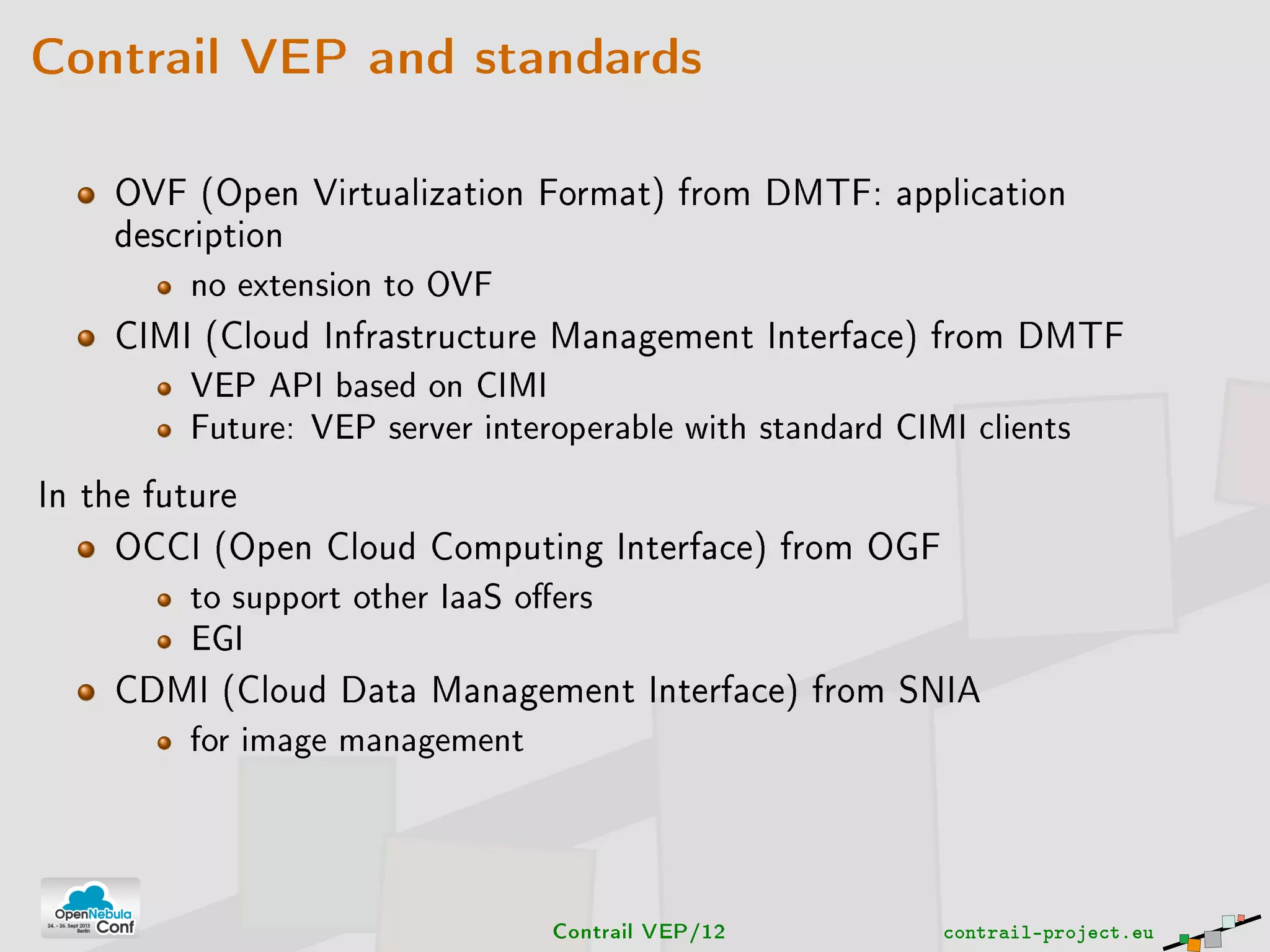 Contrail VEP and standards
OVF (Open Virtualization Format) from DMTF: application
description
no extension to OVF
CIMI (Cloud Infrastructure Management Interface) from DMTF
VEP API based on CIMI
Future: VEP server interoperable with standard CIMI clients
In the future
OCCI (Open Cloud Computing Interface) from OGF
to support other IaaS oers
EGI
CDMI (Cloud Data Management Interface) from SNIA
for image management
Contrail VEP/12 contrail-project.eu
 