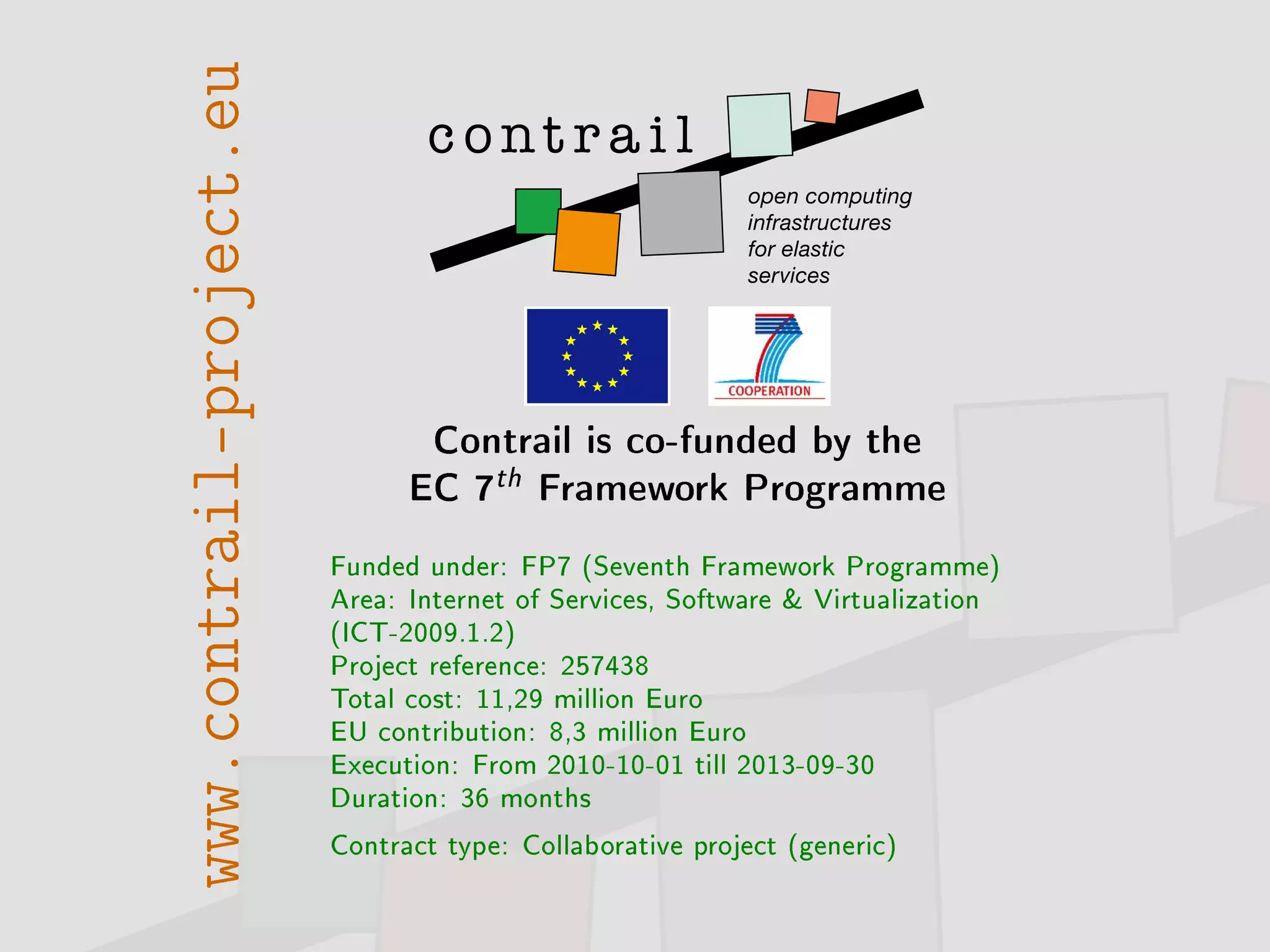 www.contrail-project.eu
Contrail is co-funded by the
EC 7th Framework Programme
Funded under: FP7 (Seventh Framework Programme)
Area: Internet of Services, Software  Virtualization
(ICT-2009.1.2)
Project reference: 257438
Total cost: 11,29 million Euro
EU contribution: 8,3 million Euro
Execution: From 2010-10-01 till 2013-09-30
Duration: 36 months
Contract type: Collaborative project (generic)
 