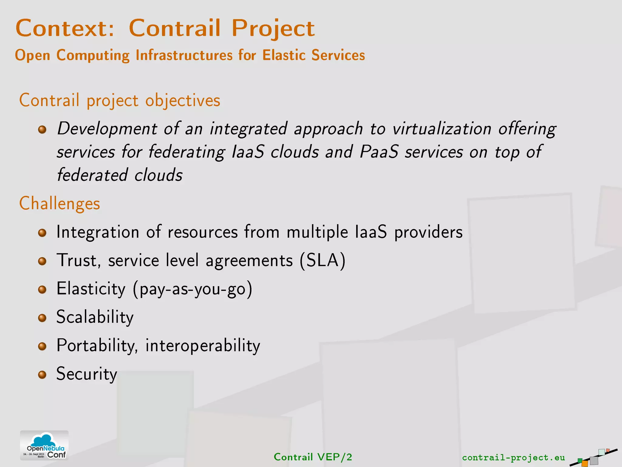 Context: Contrail Project
Open Computing Infrastructures for Elastic Services
Contrail project objectives
Development of an integrated approach to virtualization oering
services for federating IaaS clouds and PaaS services on top of
federated clouds
Challenges
Integration of resources from multiple IaaS providers
Trust, service level agreements (SLA)
Elasticity (pay-as-you-go)
Scalability
Portability, interoperability
Security
Contrail VEP/2 contrail-project.eu
 