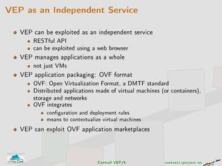 VEP as an Independent Service
VEP can be exploited as an independent service
RESTful API
can be exploited using a web browser
VEP manages applications as a whole
not just VMs
VEP application packaging: OVF format
OVF: Open Virtualization Format, a DMTF standard
Distributed applications made of virtual machines (or containers),
storage and networks
OVF integrates
conguration and deployment rules
means to contextualize virtual machines
VEP can exploit OVF application marketplaces
Contrail VEP/6 contrail-project.eu
 