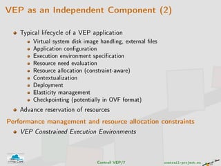 VEP as an Independent Component (2)
Typical lifecycle of a VEP application
Virtual system disk image handling, external les
Application conguration
Execution environment specication
Resource need evaluation
Resource allocation (constraint-aware)
Contextualization
Deployment
Elasticity management
Checkpointing (potentially in OVF format)
Advance reservation of resources
Performance management and resource allocation constraints
VEP Constrained Execution Environments
Contrail VEP/7 contrail-project.eu
 