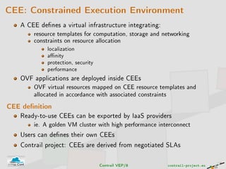 CEE: Constrained Execution Environment
A CEE denes a virtual infrastructure integrating:
resource templates for computation, storage and networking
constraints on resource allocation
localization
anity
protection, security
performance
OVF applications are deployed inside CEEs
OVF virtual resources mapped on CEE resource templates and
allocated in accordance with associated constraints
CEE denition
Ready-to-use CEEs can be exported by IaaS providers
ie. A golden VM cluster with high performance interconnect
Users can denes their own CEEs
Contrail project: CEEs are derived from negotiated SLAs
Contrail VEP/8 contrail-project.eu
 