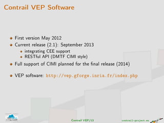 Contrail VEP Software
First version May 2012
Current release (2.1): September 2013
integrating CEE support
RESTful API (DMTF CIMI style)
Full support of CIMI planned for the nal release (2014)
VEP software: http://vep.gforge.inria.fr/index.php
Contrail VEP/13 contrail-project.eu
 
