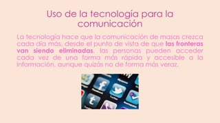 Uso de la tecnología para la
comunicación
La tecnología hace que la comunicación de masas crezca
cada día más, desde el punto de vista de que las fronteras
van siendo eliminadas, las personas pueden acceder
cada vez de una forma más rápida y accesible a la
información, aunque quizás no de forma más veraz.

 