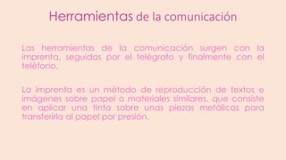 Herramientas de la comunicación
Las herramientas de la comunicación surgen con la
imprenta, seguidas por el telégrafo y finalmente con el
teléfono.
La imprenta es un método de reproducción de textos e
imágenes sobre papel o materiales similares, que consiste
en aplicar una tinta sobre unas piezas metálicas para
transferirla al papel por presión.

 