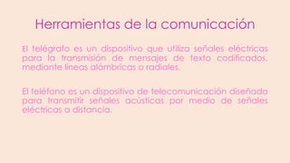 Herramientas de la comunicación
El telégrafo es un dispositivo que utiliza señales eléctricas
para la transmisión de mensajes de texto codificados,
mediante líneas alámbricas o radiales.
El teléfono es un dispositivo de telecomunicación diseñado
para transmitir señales acústicas por medio de señales
eléctricas a distancia.

 