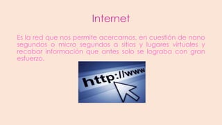 Internet
Es la red que nos permite acercarnos, en cuestión de nano
segundos o micro segundos a sitios y lugares virtuales y
recabar información que antes solo se lograba con gran
esfuerzo.

 
