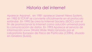 Historia del internet
Aparece Arpanet, en 1981 aparece Usenet News System,
en 1982 El TCP/IP se convierte oficialmente en el protocolo
estándar. En 1990 Se crea la Internet Society (ISOC) con el
fin de promocionar la Internet como solución universal para
la comunicación de datos. En 1993 Aparece el servicio de
información www (World Wide Web) lanzado por el
Laboratorio Europeo de Física de Partículas (CERN), situado
en Ginebra (Suiza).

 