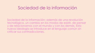 Sociedad de la información
Sociedad de la información: además de una revolución
tecnológica, un cambio en los modos de existir, de pensar
y de relacionarnos con el mundo y con los demás. Esta
nueva ideología se introduce en el lenguaje común sin
criticar sus contradicciones.

 