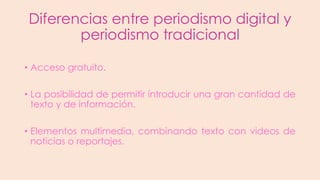 Diferencias entre periodismo digital y
periodismo tradicional
• Acceso gratuito.
• La posibilidad de permitir introducir una gran cantidad de
texto y de información.
• Elementos multimedia, combinando texto con videos de
noticias o reportajes.

 