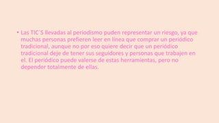• Las TIC´S llevadas al periodismo puden representar un riesgo, ya que
muchas personas prefieren leer en línea que comprar un periódico
tradicional, aunque no por eso quiere decir que un periódico
tradicional deje de tener sus seguidores y personas que trabajen en
el. El periódico puede valerse de estas herramientas, pero no
depender totalmente de ellas.

 