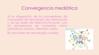 Convergencia mediática
Es la integración de los proveedores de
compañías de tecnología de información
y de las redes de telecomunicación con
los proveedores de contenido como
periódicos, revistas, televisión, radio.
Es una fusión de tecnologías y redes.

 