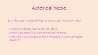 Actos del habla
John Rogers Searle divide los actos del habla en tres:
• Actos locutivos: Son lo que se dice
• Actos ilocutivos: Es la finalidad de la frase
• Actos perlocutivos: Son los efectos que el enunciado
produce.

 
